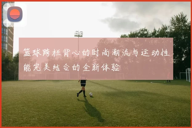 篮球跨栏背心的时尚潮流与运动性能完美结合的全新体验