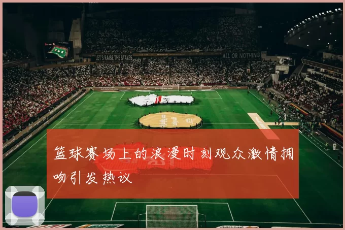 篮球赛场上的浪漫时刻观众激情拥吻引发热议