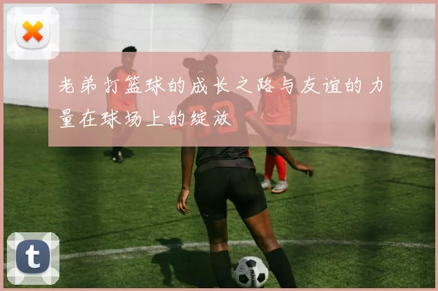 老弟打篮球的成长之路与友谊的力量在球场上的绽放