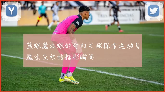 篮球魔法球的奇幻之旅探索运动与魔法交织的精彩瞬间